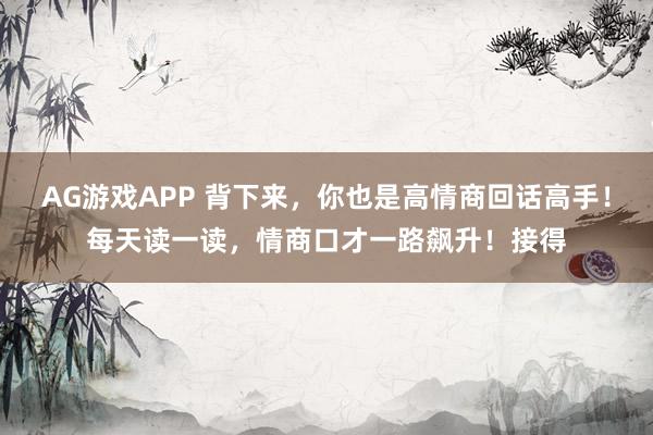 AG游戏APP 背下来，你也是高情商回话高手！每天读一读，情商口才一路飙升！接得