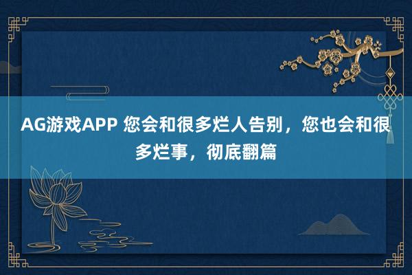 AG游戏APP 您会和很多烂人告别，您也会和很多烂事，彻底翻篇