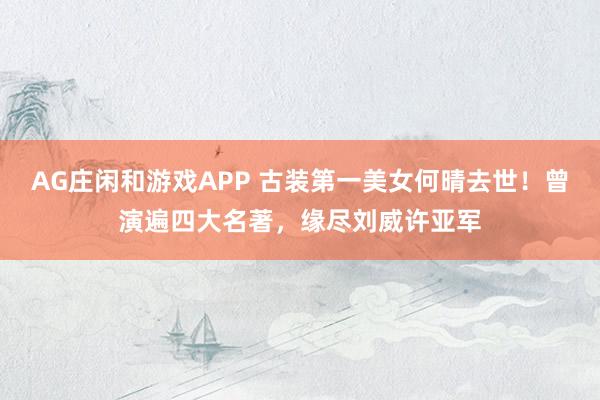 AG庄闲和游戏APP 古装第一美女何晴去世！曾演遍四大名著，缘尽刘威许亚军