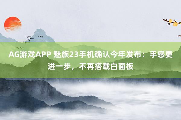 AG游戏APP 魅族23手机确认今年发布：手感更进一步，不再搭载白面板