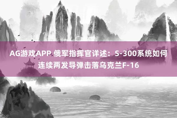 AG游戏APP 俄军指挥官详述：S-300系统如何连续两发导弹击落乌克兰F-16