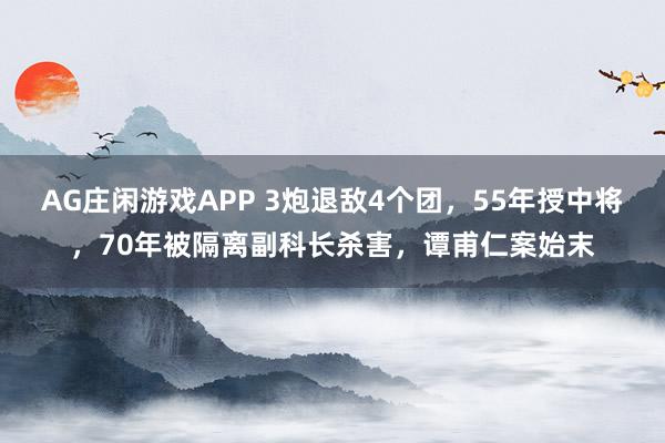 AG庄闲游戏APP 3炮退敌4个团，55年授中将，70年被隔离副科长杀害，谭甫仁案始末