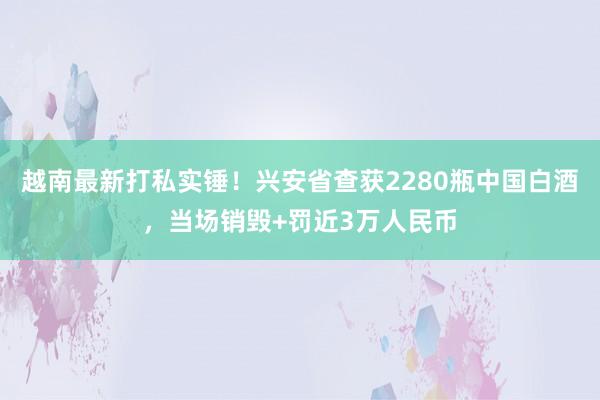 越南最新打私实锤！兴安省查获2280瓶中国白酒，当场销毁+罚近3万人民币