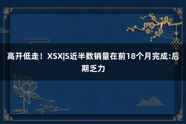 高开低走!XSX|S近半数销量在前18个月完成:后期乏力