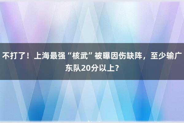 不打了！上海最强“核武”被曝因伤缺阵，至少输广东队20分以上？