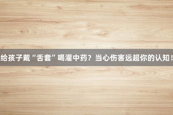 给孩子戴“舌套”喝灌中药？当心伤害远超你的认知！