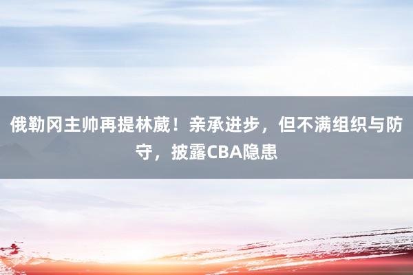 俄勒冈主帅再提林葳！亲承进步，但不满组织与防守，披露CBA隐患