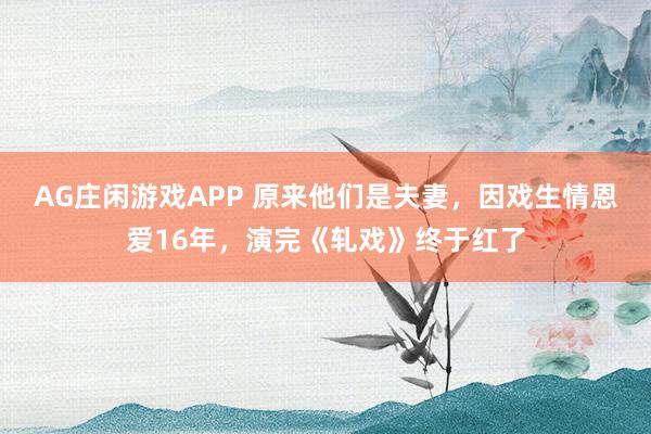 AG庄闲游戏APP 原来他们是夫妻，因戏生情恩爱16年，演完《轧戏》终于红了