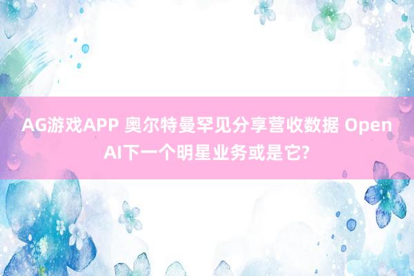 AG游戏APP 奥尔特曼罕见分享营收数据 OpenAI下一个明星业务或是它?