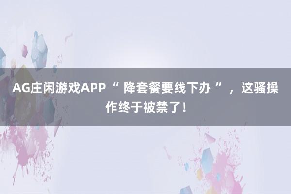 AG庄闲游戏APP “ 降套餐要线下办 ” ,这骚操作终于被禁了!