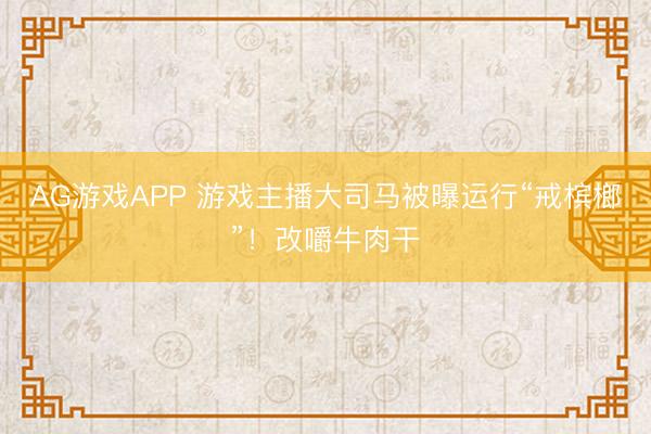AG游戏APP 游戏主播大司马被曝运行“戒槟榔”！改嚼牛肉干